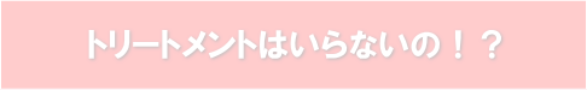 トリートメントはいらないの！？