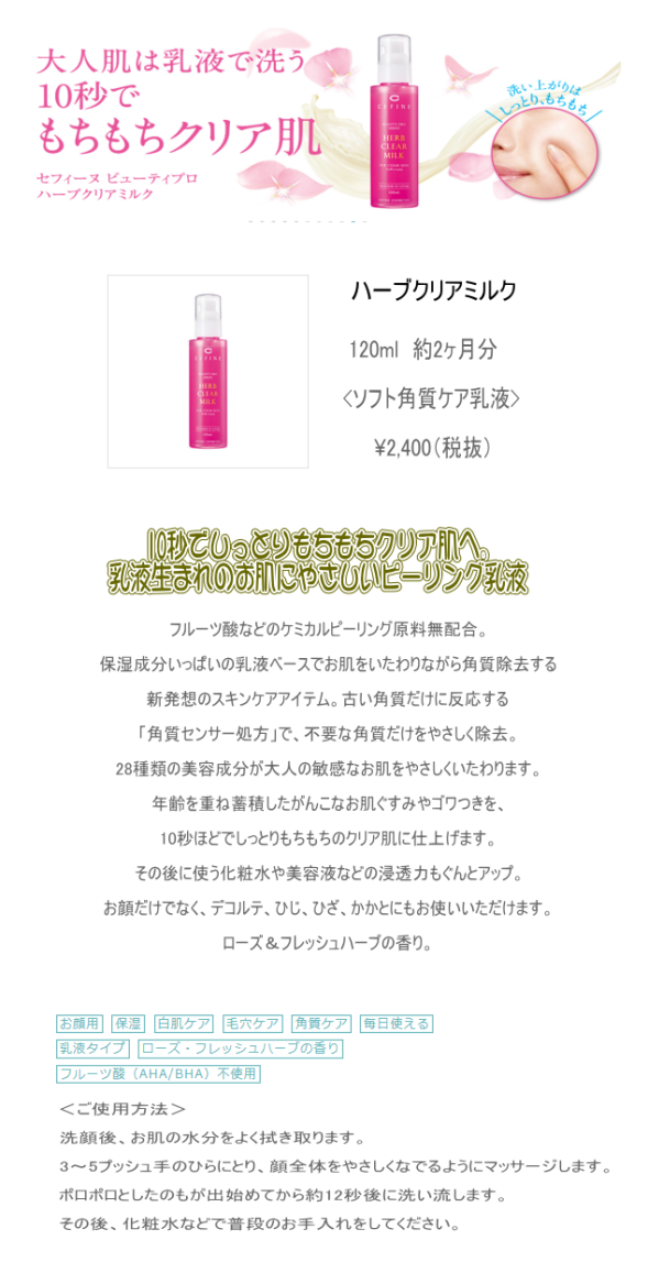 ハーブクリアミルク120ml約2ヶ月分<ソフト角質ケア乳液>¥2,400（税抜）10秒でしっとりもちもちクリア肌へ。乳液生まれのお肌にやさしいピーリング乳液フルーツ酸などのケミカルピーリング原料無配合。保湿成分いっぱいの乳液ベースでお肌をいたわりながら角質除去する新発想のスキンケアアイテム。古い角質だけに反応する「角質センサー処方」で、不要な角質だけをやさしく除去。28種類の美容成分が大人の敏感なお肌をやさしくいたわります。年齢を重ね蓄積したがんこなお肌ぐすみやゴワつきを、10秒ほどでしっとりもちもちのクリア肌に仕上げます。その後に使う化粧水や美容液などの浸透力もぐんとアップ。お顔だけでなく、デコルテ、ひじ、ひざ、かかとにもお使いいただけます。ローズ＆フレッシュハーブの香り。＜ご使用方法＞洗顔後、お肌の水分をよく拭き取ります。3～5プッシュ手のひらにとり、顔全体をやさしくなでるようにマッサージします。ポロポロとしたのもが出始めてから約12秒後に洗い流します。その後、化粧水などで普段のお手入れをしてください。