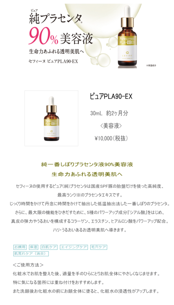 ピュアPLA90-EX30mL　約2ヶ月分<美容液>¥10,000（税抜)純一番しぼりプラセンタ液90%美容液生命力あふれる透明美肌へセフィーヌの使用するピュア(純)プラセンタは国産SPF豚の胎盤だけを使った高純度、最高ランク※のプラセンタエキスです。じっくり時間をかけて丹念に時間をかけて抽出した低温抽出法した一番しぼりのプラセンタ。さらに、最大限の機能をひきだすために、5種のパワーアップ成分『シアル酸』をはじめ、真皮の弾力やうるおいを構成するコラーゲン、エラスチン、ヒアルロン酸をパワーアップ配合。ハリ・うるおいあるお透明美肌へ導きます。＜ご使用方法＞化粧水でお肌を整えた後、適量を手のひらにとりお肌全体にやさしくなじませます。特に気になる箇所には重ね付けをおすすめします。また洗顔後お化粧水の前にお顔全体に塗ると、化粧水の浸透性がアップします。