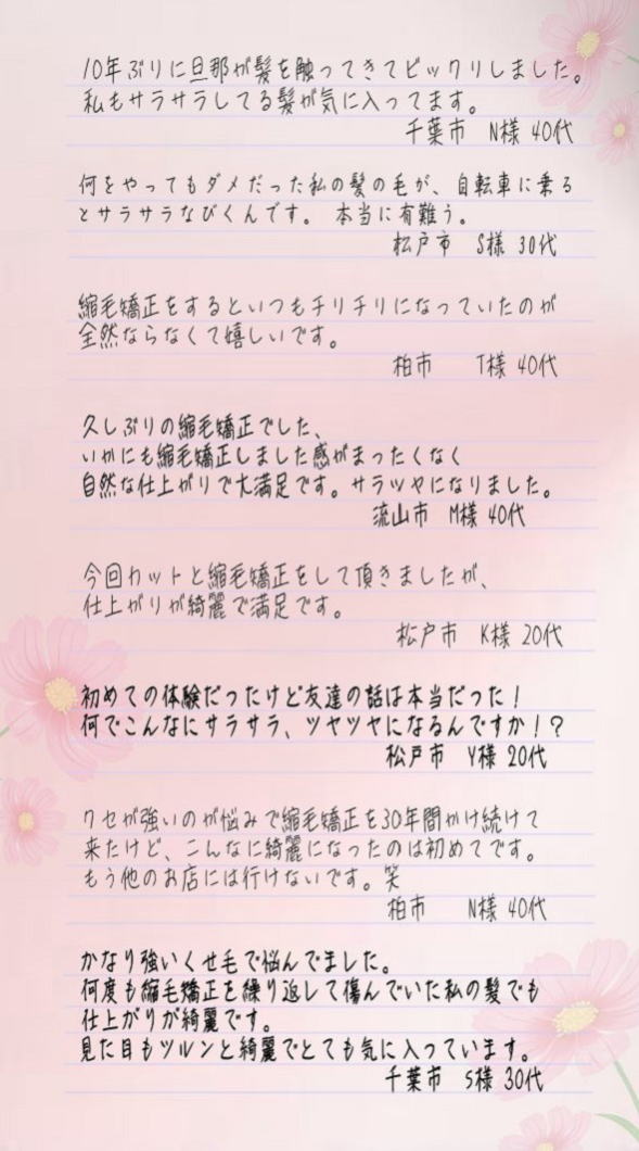 10年ぶりに旦那が髪を触って来てビックリした。私もサラサラしてる髪が気に入ってます。(千葉市N様40代）何をやってもダメだった私の髪の毛が、自転車に乗るとサラサラなびくんです本当に有難う。(松戸市S様30代）縮毛矯正をすると、いつもチリチリになっていたのが全然ならなくて嬉しいです。(柏市T様40代）久しぶりの縮毛矯正でした、いかにも縮毛矯正しました感がまったくなく自然な仕上がりで、大満足です。サラツヤになりました。(流山市M様 40代)今回、カットと縮毛矯正をして頂きましたが、仕上がりが綺麗で満足です。(松戸市K様20代)初めての体験だったけど友達の話は本当だった！何でこんなにサラサラ、ツヤツヤになるんですか！？(松戸市Y様20代）クセが強いのが悩みで縮毛矯正を30年間かけ続けて来たけど、こんなに綺麗になったのは初めてです。もう他のお店には行けないです笑(柏市N様40代）かなり強いくせ毛で悩んでました。何度も縮毛矯正を繰り返して傷んでいた私の髪でも仕上がりが綺麗です。見た目もツルンと綺麗でとても気に入っています。(千葉市S様30代)